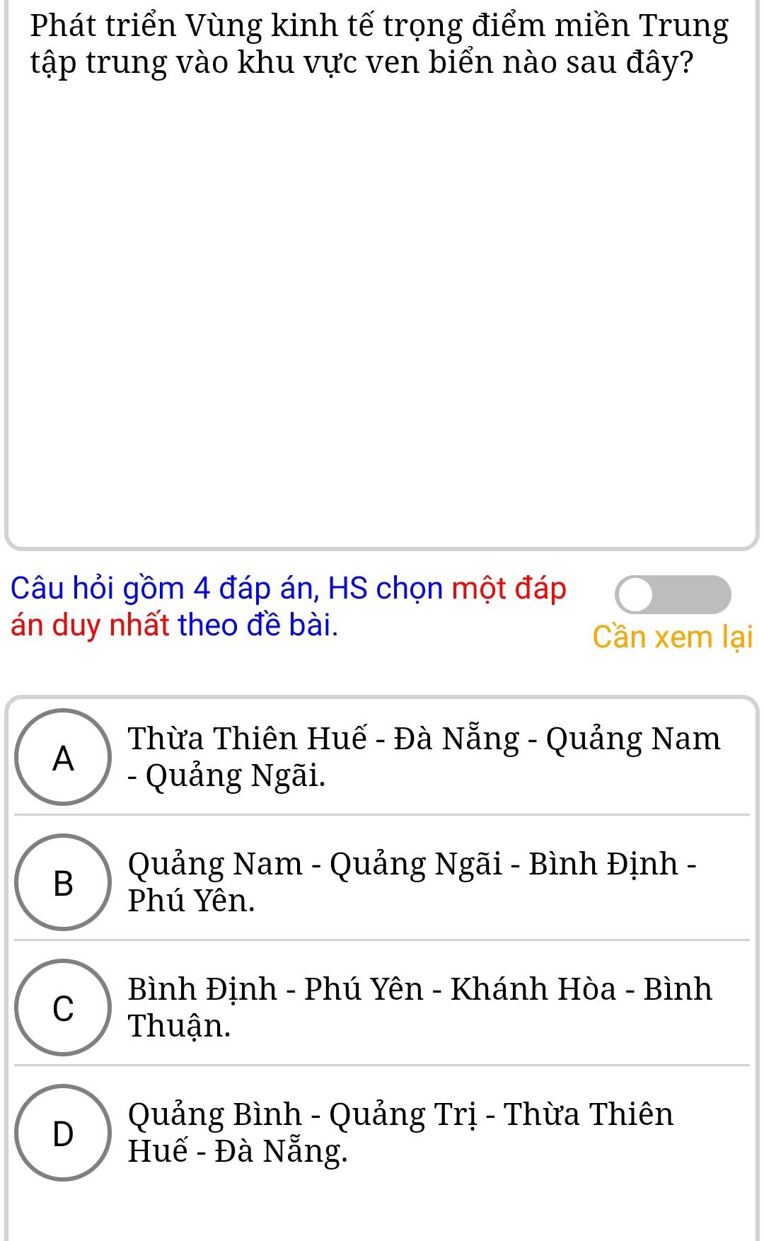 Phát triển Vùng kinh tế trọng điểm miền Trung
tập trung vào khu vực ven biển nào sau đây?
Câu hỏi gồm 4 đáp án, HS chọn một đáp
án duy nhất theo đề bài. Cần xem lại
A
Thừa Thiên Huế - Đà Nẵng - Quảng Nam
- Quảng Ngãi.
B
Quảng Nam - Quảng Ngãi - Bình Định -
Phú Yên.
C Bình Định - Phú Yên - Khánh Hòa - Bình
Thuận.
D
Quảng Bình - Quảng Trị - Thừa Thiên
Huế - Đà Nẵng.