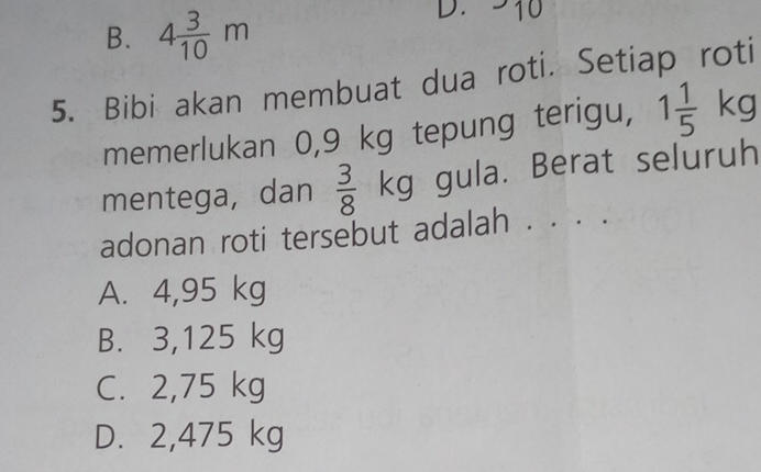 B. 4 3/10 m
D. -10
5. Bibi akan membuat dua roti. Setiap roti
memerlukan 0,9 kg tepung terigu, 1 1/5 kg
mentega, dan  3/8 kg gula. Berat seluruh
adonan roti tersebut adalah . . . .
A. 4,95 kg
B. 3,125 kg
C. 2,75 kg
D. 2,475 kg