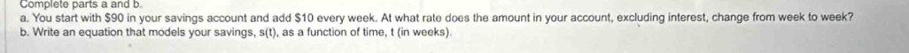 Complete parts a and b. 
a. You start with $90 in your savings account and add $10 every week. At what rate does the amount in your account, excluding interest, change from week to week? 
b. Write an equation that models your savings, s(t) , as a function of time, t (in weeks)