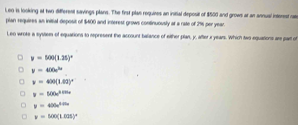 Leo is looking at two different savings plans. The first plan requires an initial deposit of $500 and grows at an annual interest rate
plan requires an initial deposit of $400 and interest grows continuously at a rate of 2% per year.
Leo wrote a system of equations to represent the account balance of either plan, y, after x years. Which two equations are part of
y=500(1.25)^x
y=400e^(2x)
y=400(1.02)^x
y=500e^(0.025x)
y=400e^(0.02s)
y=500(1.025)^x