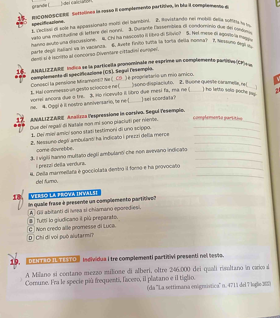 grande ( )dei calciatori.
15. RICONOSCERE Sottolinea in rosso il complemento partitivo, in blu il complemento di
specificazione.
1. Leclissi di sole ha appassionato molti dei bambini. 2. Rovistando nei mobili della soffitta ho tro
vato una moltitudine di lettere dei nonni. 3. Durante l’assemblea di condominio due dei condomini
hanno avuto una discussione. 4. Chi ha nascosto il libro di Silvio? 5. Nel mese di agosto la maggior
parte degli italiani va in vacanza. 6. Avete finito tutta la torta della nonna? 7. Nessuno degli stu-
denti si è iscritto al concorso Diventare cittadini europei.
16. ANALIZZARE Indica se la particella pronominale ne esprime un complemento partitivo (CP) o un
complemento di specificazione (CS). Segui l’esempio.
Conosci la pensione Miramonti? Ne (_CS_ ) è proprietario un mio amico.
1. Hai commesso un gesto sciocco e ne (_ ) sono dispiaciuto. 2. Buone queste caramelle, ne(
vorrei ancora due o tre. 3. Ho ricevuto il libro due mesi fa, ma ne ( ) ho letto solo poche pagi. 2
ne. 4. Oggiè il nostro anniversario, te ne ( _) sei scordata?
_
17. ANALIZZARE Analizza l’espressione in corsivo. Segui l’esempio.
Due dei regali di Natale non mi sono piaciuti per niente._
complemento partitivo
1. Dei miei amici sono stati testimoni di uno scippo.
2. Nessuno degli ambulanti ha indicato i prezzi della merce__
come dovrebbe.
3. I vigili hanno multato degli ambulanti che non avevano indicato__
i prezzi della verdura.
_
4. Della marmellata è gocciolata dentro il forno e ha provocato_
del fumo.
18 VERSO LA PROVA INVALSI
In quale frase è presente un complemento partitivo?
A Gli abitanti di Ivrea si chiamano eporediesi.
B Tutti lo giudicano il più preparato.
C Non credo alle promesse di Luca.
D Chi di voi può aiutarmi?
19. DENTRO IL TESTO Individua i tre complementi partitivi presenti nel testo.
    
A Milano si contano mezzo milione di alberi, oltre 246.000 dei quali risultano in carico al
Comune. Fra le specie più frequenti, l'acero, il platano e il tiglio.
(da “La settimana enigmistica” n. 4711 del 7 luglio 2022)