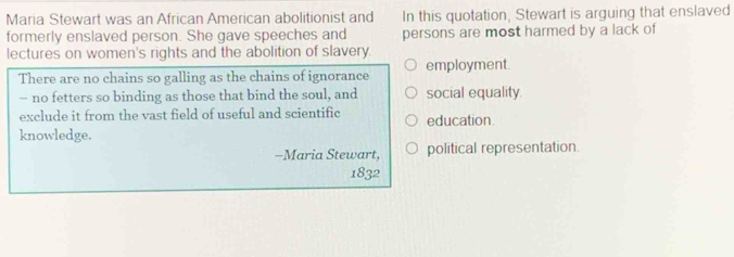 Maria Stewart was an African American abolitionist and In this quotation, Stewart is arguing that enslaved
formerly enslaved person. She gave speeches and persons are most harmed by a lack of
lectures on women's rights and the abolition of slavery.
There are no chains so galling as the chains of ignorance employment.
- no fetters so binding as those that bind the soul, and social equality.
exclude it from the vast field of useful and scientific education.
knowledge.
-Maria Stewart, political representation.
1832