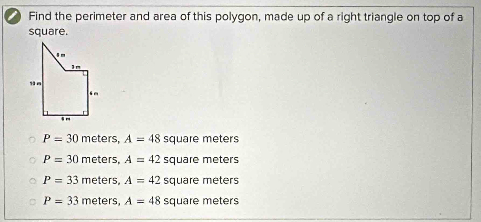 Find the perimeter and area of this polygon, made up of a right triangle on top of a
square.
P=30 meters, A=48 square meters
P=30 meters, A=42 square meters
P=33 meters, A=42 square meters
P=33 meters, A=48 square meters