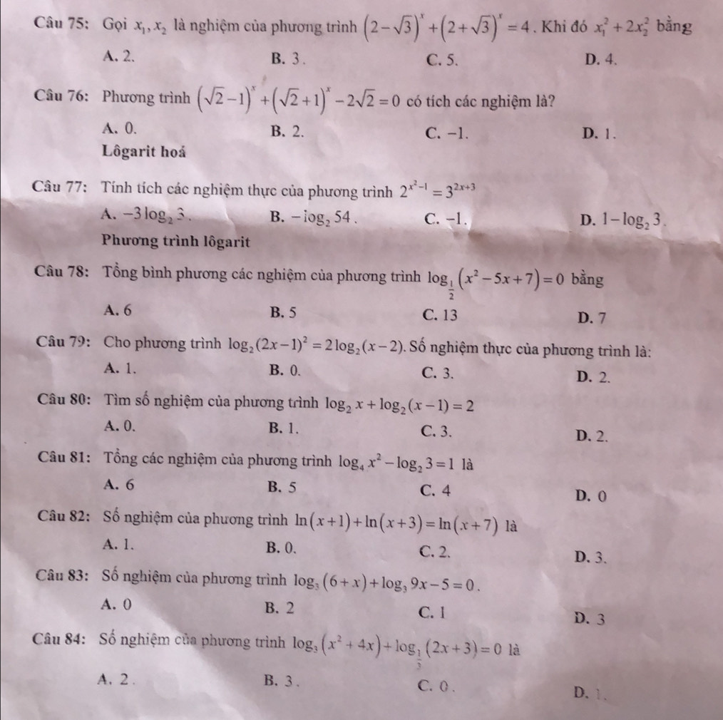 Gọi x_1,x_2 là nghiệm của phương trình (2-sqrt(3))^x+(2+sqrt(3))^x=4. Khi đó x_1^(2+2x_2^2 bằng
A. 2. B. 3 . C. 5. D. 4.
Câu 76: Phương trình (sqrt(2)-1)^x)+(sqrt(2)+1)^x-2sqrt(2)=0 có tích các nghiệm là?
A. 0. B. 2. C. −1. D. 1 .
Lôgarit hoá
Câu 77: Tính tích các nghiệm thực của phương trình 2^(x^2)-1=3^(2x+3)
A. -3log _23. B. -log _254. C. -1. D. 1-log _23.
Phương trình lôgarit
Câu 78: Tổng bình phương các nghiệm của phương trình log _ 1/2 (x^2-5x+7)=0 bằng
A. 6 B. 5 C. 13 D. 7
Câu 79: Cho phương trình log _2(2x-1)^2=2log _2(x-2). Số nghiệm thực của phương trình là:
A. 1. B. 0. C. 3. D. 2.
Câu 80: Tìm số nghiệm của phương trình log _2x+log _2(x-1)=2
A. 0. B. 1. C. 3. D. 2.
Câu 81: Tổng các nghiệm của phương trình log _4x^2-log _23=1 là
A. 6 B. 5 C. 4
D. 0
Câu 82: Số nghiệm của phương trình ln (x+1)+ln (x+3)=ln (x+7) là
A. 1. B. 0. C. 2. D. 3.
Câu 83: Số nghiệm của phương trình log _3(6+x)+log _39x-5=0.
A. 0 B. 2 C. 1
D. 3
Câu 84: Số nghiệm của phương trình log _3(x^2+4x)+log _ 1/3 (2x+3)=0 là
A. 2 . B. 3 . C. () . D. 1 .