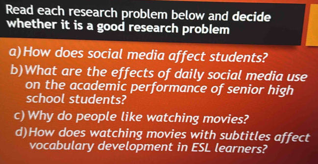 Read each research problem below and decide 
whether it is a good research problem 
a)How does social media affect students? 
b)What are the effects of daily social media use 
on the academic performance of senior high 
school students? 
c) Why do people like watching movies? 
d)How does watching movies with subtitles affect 
vocabulary development in ESL learners?