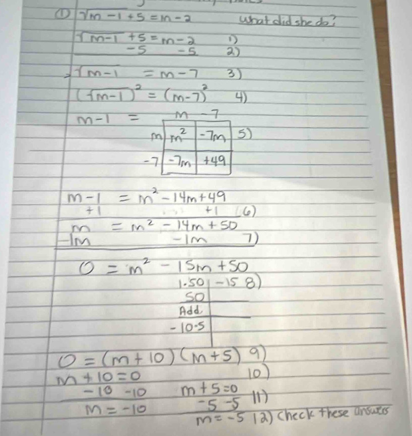 ① sqrt(m-1)+5=m-2 what did she do?
sqrt(m-1)+5=m-2 D
-5 -5 2 )
2 sqrt(m-1)=m-7 3)
(sqrt(m-1))^2=(m-7)^2 4)
m-1= -7
)
-
m-1=m^2-14m+49
+1
+1 (6)
m=m^2-14m+50
-1m -Im 7)
0=m^2-15m+50
1.50-158)
50
 Add/-10.5 
O=(m+10)(m+5) 9
m+10=0
10)
-10-10 m+5=0 H
m=-10 -5-5
m=-5 2 ) check these ansurrs