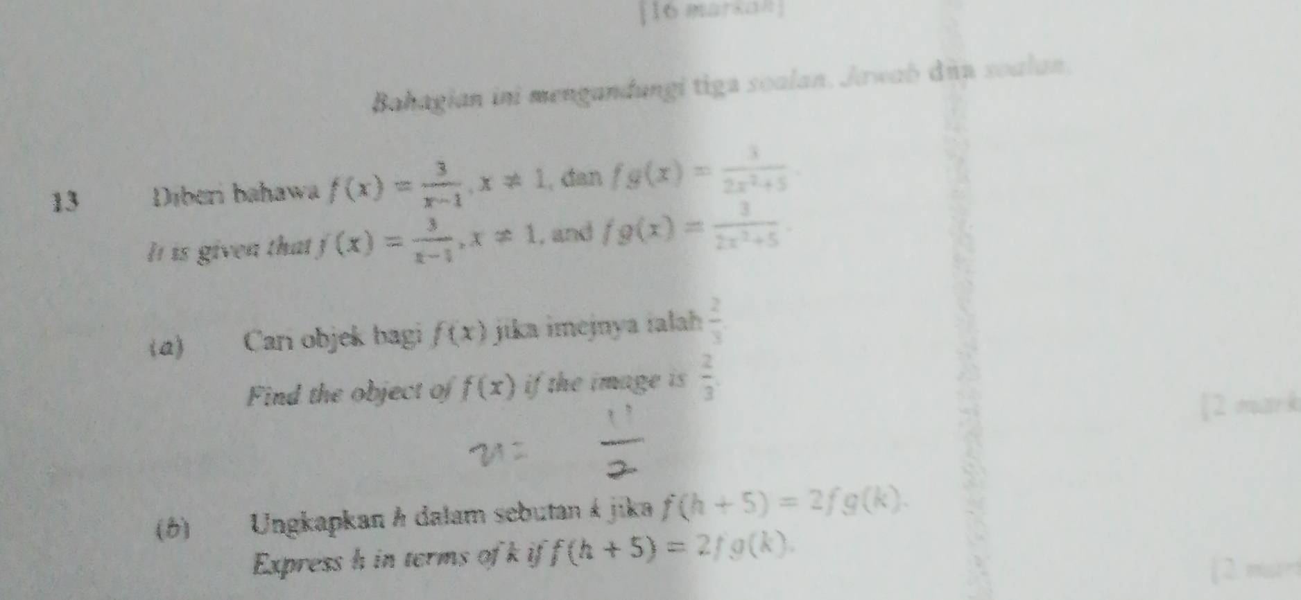 markan 
Bahagian ini mengandungi tiga soalan. Jawab dnu soalan. 
13 Diberi bahawa f(x)= 3/x-1 , x!= 1 , dan fg(x)= 3/2x^2+5 
It is given that f(x)= 3/x-1 , x!= 1 , and fg(x)= 3/2x^2+5 . 
(a) Can objek bagi f(x) jika imejnya jalah  2/3 . 
Find the object of f(x) if the image is  2/3 
[2 mark 
(6) Ungkapkan h dalam sebutan á jika f(h+5)=2fg(k). 
Express h in terms of k if f(h+5)=2/g(k). 
[ 2 mur