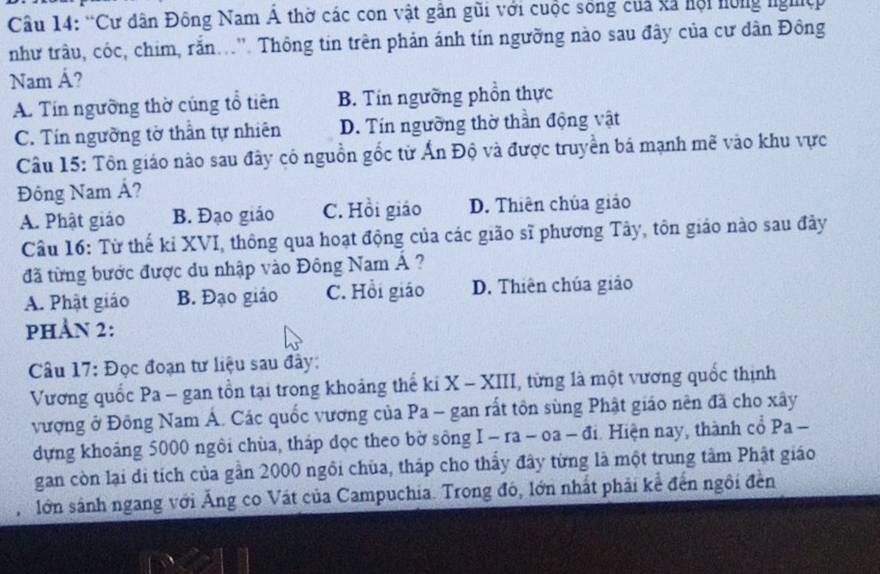 “Cư dân Đông Nam Á thờ các con vật gần gũi với cuộc sống của và hội hồng nghệp
như trâu, cóc, chim, rắn...''. Thông tin trên phản ánh tín ngường nào sau đây của cư dân Đông
Nam Á?
A. Tín ngưỡng thờ cúng tổ tiên B. Tín ngường phồn thực
C. Tín ngường tờ thần tự nhiên D. Tín ngường thờ thần động vật
Câu 15: Tôn giáo nào sau đây có nguồn gốc từ Ấn Độ và được truyền bá mạnh mẽ vào khu vực
Đông Nam Á?
A. Phật giáo B. Đạo giáo C. Hồi giáo D. Thiên chúa giáo
Câu 16: Từ thế kỉ XVI, thông qua hoạt động của các gião sĩ phương Tây, tôn giáo nào sau đây
đã từng bước được du nhập vào Đông Nam Á ?
A. Phật giáo B. Đạo giáo C. Hồi giáo D. Thiên chúa giáo
pHảN 2:
Câu 17: Đọc đoạn tư liệu sau đây:
Vương quốc Pa - gan tồn tại trong khoảng thế ki X - XIII, từng là một vương quốc thịnh
vượng ở Đông Nam Á. Các quốc vương của Pa - gan rất tôn sùng Phật giáo nên đã cho xây
dựng khoảng 5000 ngôi chùa, tháp dọc theo bờ sông I - ra - oa - đi. Hiện nay, thành cổ Pa -
gan còn lại di tích của gần 2000 ngôi chùa, tháp cho thấy đây từng là một trung tâm Phật giáo
lớn sánh ngang với Ăng co Vật của Campuchia. Trong đó, lớn nhất phải kể đến ngôi đền