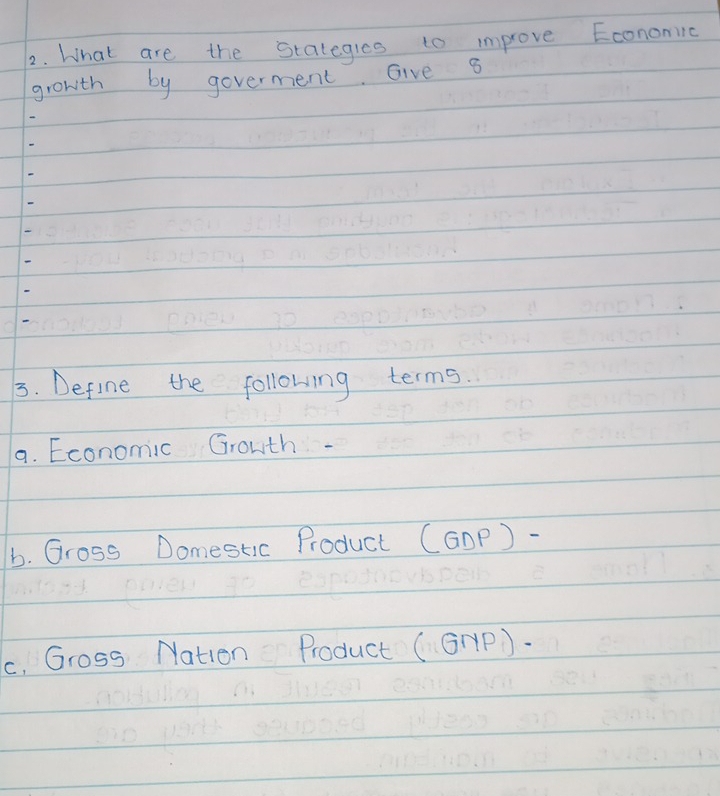 What are the stalegles to improve Econonilc 
growth by goverment. Give s 
3. Define the following terms. 
a. Economic Growth- 
b. Gross Domestic Product (GOp) - 
c. Gross Nation Product (GHP).