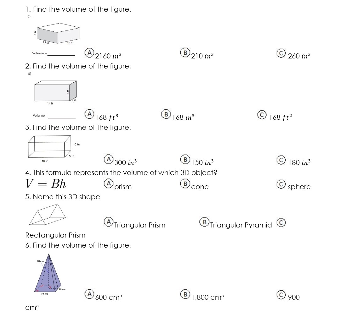 Find the volume of the figure.
2)
;
15in 18 in
A 2160in^3
B
Vlume ===_ 210in^3
C 260in^3
2. Find the volume of the figure.
5)
Volume =
_A 168ft^3
B 168in^3
C 168ft^2
3. Find the volume of the figure.
A 300in^3
B 150in^3
C 180in^3
4. This formula represents the volume of which 3D object?
V=Bh
B
A prism cone
Osphere
5. Name this 3D shape
A Triangular Prism ®Triangular Pyramid C
Rectangular Prism
6. Find the volume of the figure.
B 1,800cm^3
A 600cm^3
© 900
cm^3