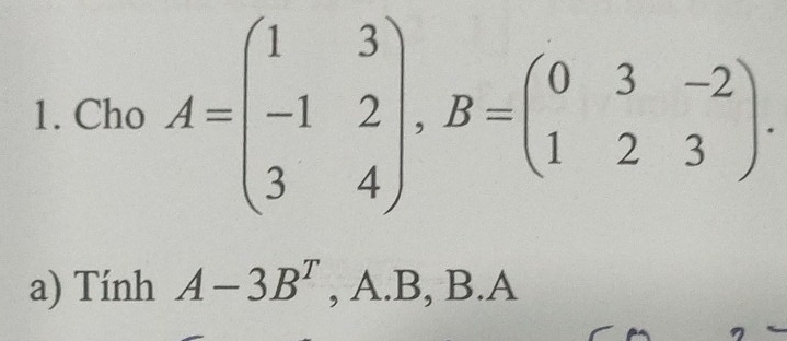 Cho A=beginpmatrix 1&3 -1&2 3&4endpmatrix , B=beginpmatrix 0&3&-2 1&2&3endpmatrix. 
a) Tính A-3B^T, A B,B. A 14