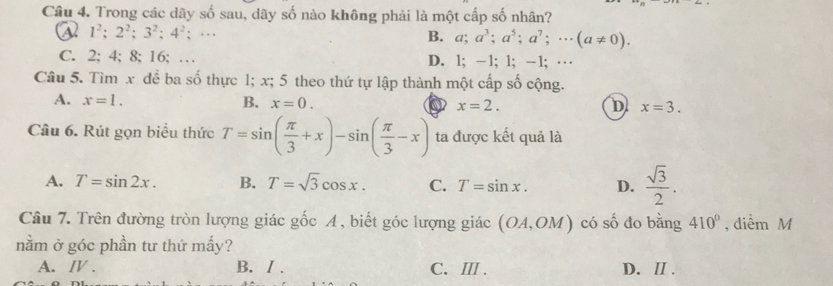 Trong các dãy số sau, dãy số nào không phải là một cấp số nhân?
a 1^2; 2^2; 3^2; 4^2;… B. a; a^3; a^5; a^7; ·s (a!= 0).
C. 2; 4; 8; 16; … D. 1; -1; 1; -1;…
Câu 5. Tìm x để ba số thực 1; x; 5 theo thứ tự lập thành một cấp số cộng.
A. x=1. B. x=0. ( x=2. x=3. 
D
Câu 6. Rút gọn biểu thức T=sin ( π /3 +x)-sin ( π /3 -x) ta được kết quả là
A. T=sin 2x. B. T=sqrt(3)cos x. C. T=sin x. D.  sqrt(3)/2 . 
Câu 7. Trên đường tròn lượng giác gốc A , biết góc lượng giác (OA,OM) có số đo bằng 410° , điểm M
nằm ở góc phần tư thứ mấy?
A. Ⅳ . B. / . C. ⅢI . D. ⅡI .