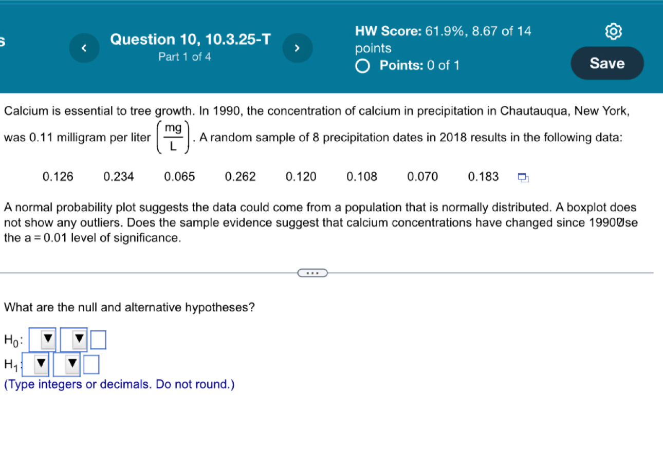 HW Score: 61.9%, 8.67 of 14 
Question 10, 10.3.25-T 
points 
Part 1 of 4 Save 
Points: 0 of 1 
Calcium is essential to tree growth. In 1990, the concentration of calcium in precipitation in Chautauqua, New York, 
was 0.11 milligram per liter ( mg/L ). A random sample of 8 precipitation dates in 2018 results in the following data:
0.126 0.234 0.065 0.262 0.120 0.108 0.070 0.183
A normal probability plot suggests the data could come from a population that is normally distributed. A boxplot does 
not show any outliers. Does the sample evidence suggest that calcium concentrations have changed since 1990Øse 
the a=0.01 level of significance. 
What are the null and alternative hypotheses?
H_0 :
H_1
(Type integers or decimals. Do not round.)