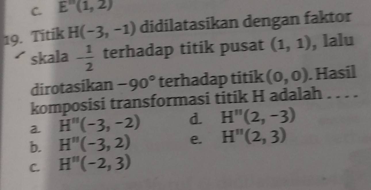 E''(1,2)
19. Titik H(-3,-1) didilatasikan dengan faktor
skala - 1/2  terhadap titik pusat (1,1) , lalu
dirotasikan -90° terhadap titik (0,0). Hasil
komposisi transformasi titik H adalah . . . .
a H''(-3,-2)
d. H''(2,-3)
e.
b. H''(-3,2) H''(2,3)
C. H''(-2,3)