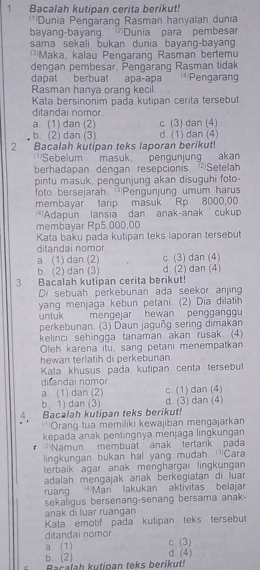 Bacalah kutipan cerita berikut!
)Dunia Pengarang Rasman hanyalah dunia
bayang-bayang. Dunia para pembesar
sama sekali bukan dunia bayang-bayan.
⑶Maka, kalau Pengarang Rasman bertemu
dengan pembesar, Pengarang Rasman tidak
dapat berbuat apa-apa 4)Pengarang
Rasman hanya orang kecil
Kata bersinonim pada kutipan cerita tersebut
ditandai nomor
a. (1) dan (2) c (3) dan (4)
b. (2) dan (3) d. (1) dan (4)
2 Bacalah kutipan teks laporan berikut!
)Sebelum masuk, pengunjung akan
berhadapan dengan resepcionis Setelah
pintu masuk, pengunjung akan disuguhi foto-
foto bersejarah. Pengunjung umum haru
membayar tarip masuk Rp 8000,00
⑷Adapun lansia dan anak-anak cukup
membayar Rp5.000,00.
Kata baku pada kutipan teks laporan tersebut
ditandai nomor
a. (1) dan (2) c. (3) dan (4)
b. (2) dan (3) d. (2) dan (4)
3  Bacalah kutipan cerita berikut!
Di sebuah perkebunan ada seekor anjing
yang menjaga kebun petani. (2) Dia dilatih
untuk  mengejar hewan penggänggu
perkebunan. (3) Daun jaguñg sering dimakan
kelinci sehingga tanaman akan rusak. (4)
Oleh karena itu, sang petani menempatkan
hewan terlatih di perkebunan.
Kata khusus pada kutipan cerita tersebut
difandai nomor
a (1) dan (2) c. (1) dan (4)
b 1) dan (3) d. (3) dan (4)
4. Bacalah kutipan teks berikut!
Orang tua memiliki kewajiban mengajarkan
kepada anak pentingnya menjaga lingkungan
Namun membuat   anak tertarik pada
lingkungan bukan hal yang mudah. Cara
terbaik agar anak menghargai lingkungan 
adalah mengajak anak berkegiatan di luar 
ruang. ⑷Mari lakukan aktivitas belajar
sekaligus bersenang-senang bersama anak-
anak di luar ruangan
Kata emotif pada kutipan teks tersebut
ditandai nomor
a (1) c (3)
b. (2) d. (4)
Bacalah kutipan teks berikut!