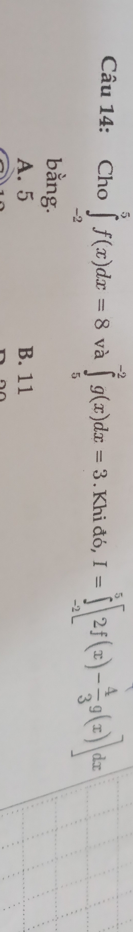 Cho ∈tlimits _(-2)^5f(x)dx=8 và ∈tlimits _5^((-2)g(x)dx=3. Khi đó, I=∈tlimits _(-2)^5[2f(x)-frac 4)3g(x)]dx
bằng.
A. 5 B. 11