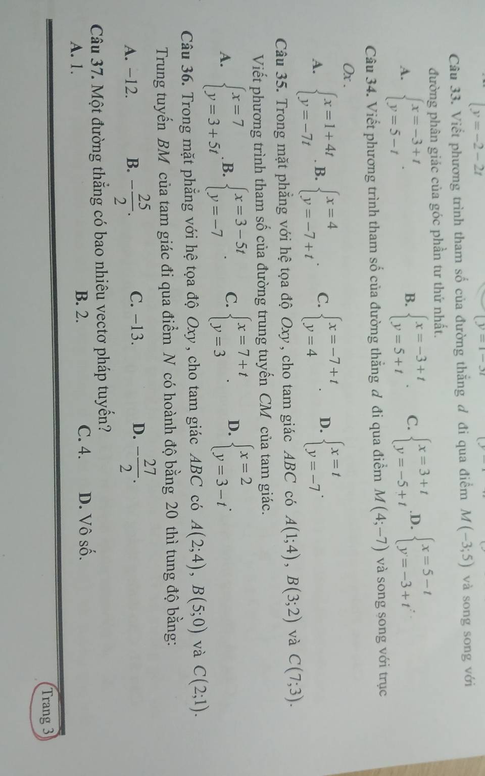 |y=-2-2t
(y=1-3t
Câu 33. Viết phương trình tham số của đường thắng đ đi qua điểm M(-3;5) và song song với
đường phân giác của góc phần tư thứ nhất.
A. beginarrayl x=-3+t y=5-tendarray. . beginarrayl x=-3+t y=5+tendarray. . C. beginarrayl x=3+t y=-5+tendarray. .D. beginarrayl x=5-t y=-3+tendarray.
B.
Câu 34. Viết phương trình tham số của đường thắng đ đi qua điểm M(4;-7) và song song với trục
0x .
A. beginarrayl x=1+4t y=-7tendarray. B. beginarrayl x=4 y=-7+tendarray. . C. beginarrayl x=-7+t y=4endarray. . D. beginarrayl x=t y=-7endarray. .
Câu 35. Trong mặt phẳng với hệ tọa độ Oxy, cho tam giác ABC có A(1;4),B(3;2) và C(7;3).
Viết phương trình tham số của đường trung tuyến CM của tam giác.
A. beginarrayl x=7 y=3+5tendarray. B. beginarrayl x=3-5t y=-7endarray. . C. beginarrayl x=7+t y=3endarray. . D. beginarrayl x=2 y=3-tendarray. .
Câu 36. Trong mặt phẳng với hệ tọa độ Oxy, cho tam giác ABC có A(2;4),B(5;0) và C(2;1).
Trung tuyến BM của tam giác đi qua điểm N có hoành độ bằng 20 thì tung độ bằng:
A. −12. B. - 25/2 . C. −13. D. - 27/2 .
Câu 37. Một đường thắng có bao nhiêu vectơ pháp tuyển?
A. 1.
B. 2. C. 4. D. Vô số.
Trang 3