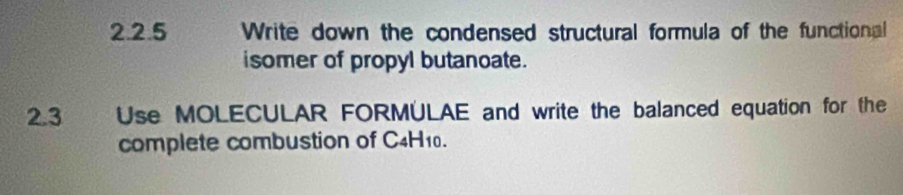 Write down the condensed structural formula of the functional 
isomer of propyl butanoate. 
2.3 Use MOLECULAR FORMULAE and write the balanced equation for the 
complete combustion of C4H10.