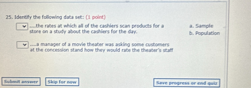 Identify the following data set: (1 point)
..the rates at which all of the cashiers scan products for a a. Sample
store on a study about the cashiers for the day. b. Population
....a manager of a movie theater was asking some customers
at the concession stand how they would rate the theater's staff
Submit answer Skip for now Save progress or end quiz