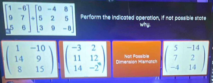 erform the indicated operation, if not possible state
why.
beginpmatrix 1&-10 14&9 8&15endpmatrix beginpmatrix -3&2 11&12 14&-2endpmatrix Dimension Mismatch beginpmatrix 5&-14 7&2 -4&14endpmatrix
Not Possible