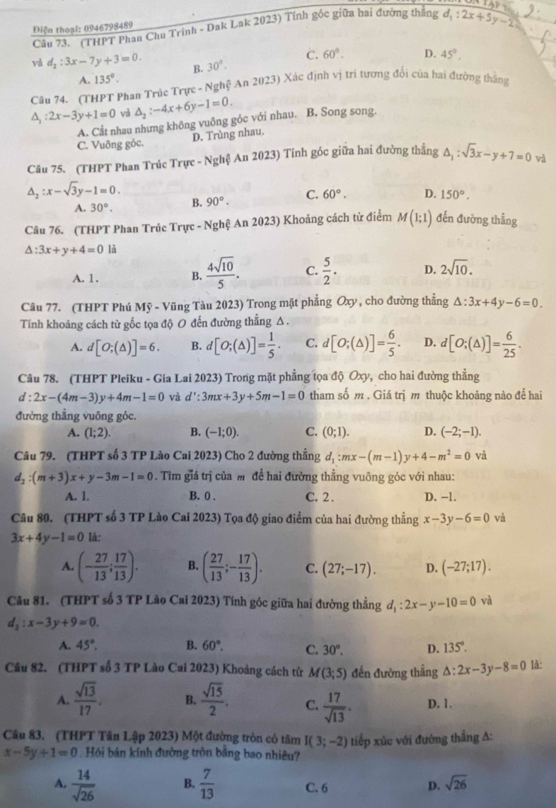 (THPT Phau Chu Trinh - Dak Lak 2023) Tính góc giữa hai đường thắng d_1:2x+5y-2
Điện thoại: 0946798489
C. 60°. D. 45°.
val d_2:3x-7y+3=0. B. 30°.
A. 135°.
Câu 74. (THPT Phan Trúc Trực - Nghệ An 2023) Xác định vị tri tương đổi của hai đường thắng
△ _1:2x-3y+1=0 và △ _2:-4x+6y-1=0.
A. Cất nhau nhưng không vuông góc với nhau. B. Song song.
C. Vuông góc. D. Trùng nhau.
Câu 75. (THPT Phan Trúc Trực - vg hệ An 2023) Tính góc giữa hai đường thẳng △ _1:sqrt(3)x-y+7=0 và
△ _2:x-sqrt(3)y-1=0.
C. 60°. D.
A. 30°.
B. 90°. 150°.
Câu 76. (THPT Phan Trúc Trực - Nghệ An 2023) Khoảng cách từ điểm M(1;1) đến đường thẳng
△ :3x+y+4=01 i
D.
A. 1. B.  4sqrt(10)/5 . C.  5/2 . 2sqrt(10).
Câu 77. (THPT Phú Mỹ - Vũng Tàu 2023) Trong mặt phẳng Oxy , cho đường thẳng △ :3x+4y-6=0.
Tính khoảng cách từ gốc tọa độ 0 đến đường thẳng Δ.
A. d[O;(△ )]=6. B. d[O;(△ )]= 1/5 . C. d[O;(△ )]= 6/5 . D. d[O;(△ )]= 6/25 .
Câu 78. (THPT Pleiku - Gia Lai 2023) Trong mặt phẳng tọa độ Oxy, cho hai đường thẳng
d:2x-(4m-3)y+4m-1=0 và d':3mx+3y+5m-1=0 tham số m . Giá trị m thuộc khoảng nào để hai
đường thẳng vuông góc.
A. (1;2). B. (-1;0). C. (0;1). D. (-2;-1).
Câu 79. (THPT số 3 TP Lào Cai 2023) Cho 2 đường thẳng d_1:mx-(m-1)y+4-m^2=0 và
d_2:(m+3)x+y-3m-1=0. Tìm giá trị của m đề hai đường thẳng vuông góc với nhau:
A. 1. B. 0 . C. 2 . D. −1.
Câu 80. (THPT số 3 TP Lào Cai 2023) Tọa độ giao điểm của hai đường thẳng x-3y-6=0 và
3x+4y-1=0 là:
A. (- 27/13 ; 17/13 ). B. ( 27/13 ;- 17/13 ). C. (27;-17). D. (-27;17).
Câu 81. (THPT số 3 TP Lào Cai 2023) Tính gốc giữa hai đường thẳng d_1:2x-y-10=0 và
d_2:x-3y+9=0.
A. 45°, B. 60°. D. 135°.
C. 30°.
Cầu 82. (THPT số 3 TP Lào Cai 2023) Khoảng cách từ M(3;5) đến đường thẳng △ :2x-3y-8=0 là:
A.  sqrt(13)/17 .  sqrt(15)/2 .
B.
C.  17/sqrt(13) . D. 1.
Câu 83. (THPT Tân Lập 2023) Một đường tròn có tâm I(3;-2) tiếp xùc với đường thẳng A:
x-5y+1=0 Hội bán kính đường tròn bằng bao nhiêu?
A.  14/sqrt(26)   7/13  C. 6 D. sqrt(26)
B.