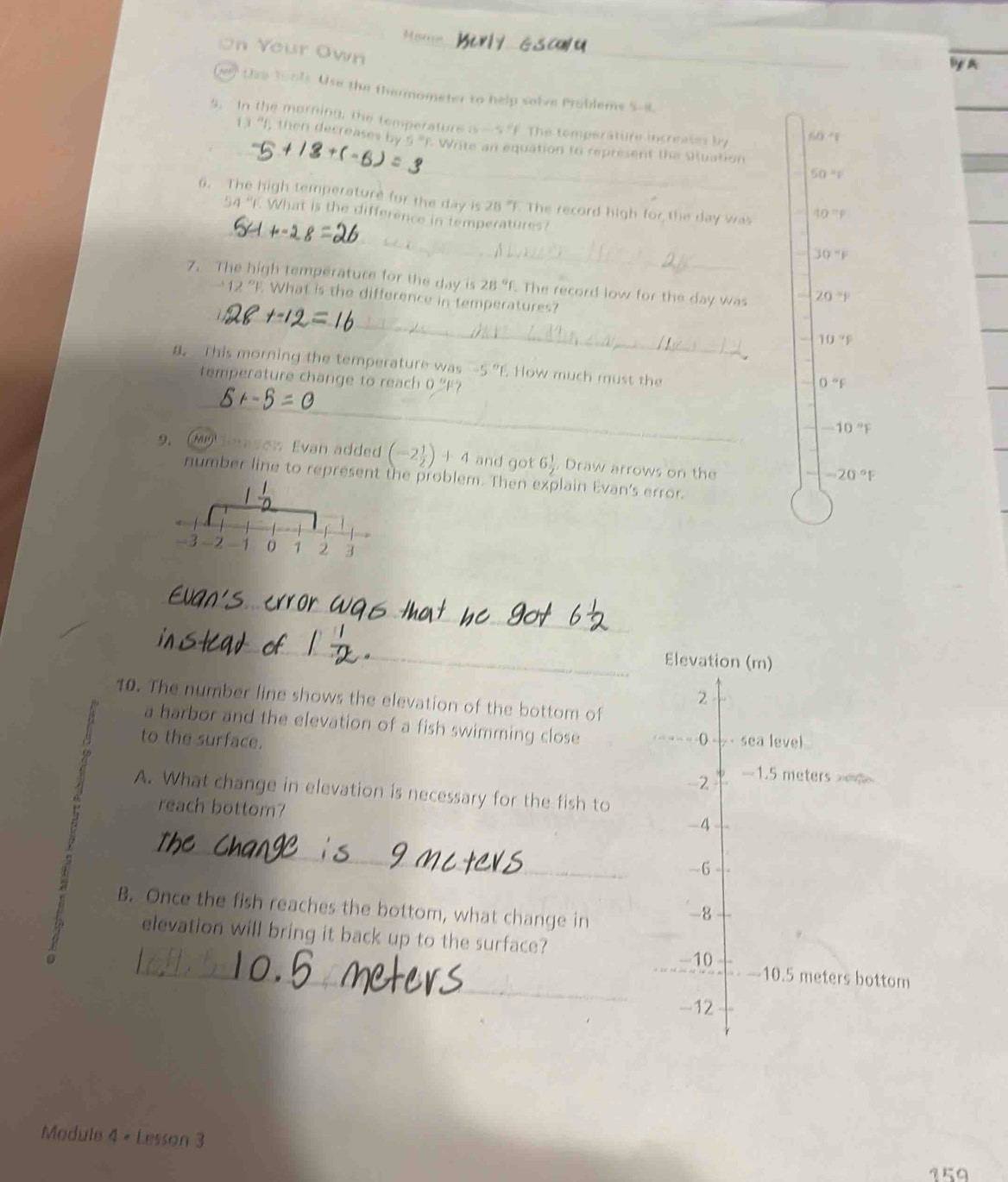 Merr
On Your Own
_
Use Tools Use the thermometer to help solve Problems 5-8.
5. In the morning, the temperature b-5° F The temperature increases by 60°
_
13 "f, then decreases by 9^=n Write an equation to represent the situation
50=p
_
6. The high temperature for the day is 28 'F. The record high for the day was 40°F
54°1 What is the difference in temperatures?
30°F
_
7. The high temperature for the day is 28°f. The record low for the day was 20°F
12° F. What is the difference in temperatures?
10°F
a. This morning the temperature was -5° How much must the
_
temperature change to reach 0 'F?
0°F
-10°F
9. alerason Evan added (-2 1/2 )+4 and got 6 1/2  , Draw arrows on the
-20°F
number line to represent the problem. Then explain Evan's error.
_
_
Elevation (m)
2
10. The number line shows the elevation of the bottom of
a harbor and the elevation of a fish swimming close
to the surface. () sea level
-2 -1.5 meters
A. What change in elevation is necessary for the fish to
reach bottom?
-4
_
-6
B. Once the fish reaches the bottom, what change in
-8
_
elevation will bring it back up to the surface?
-10
-10.5 meters bottom
-12
Module 4 + Lesson 3