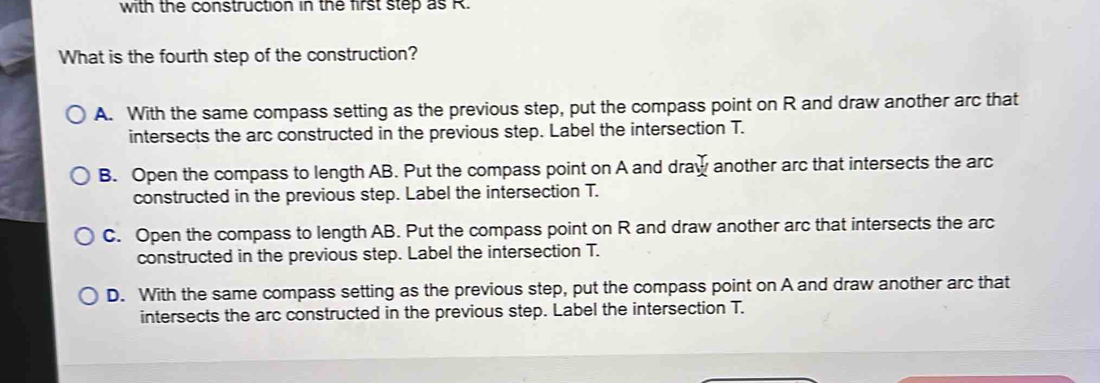 with the construction in the first step as R.
What is the fourth step of the construction?
A. With the same compass setting as the previous step, put the compass point on R and draw another arc that
intersects the arc constructed in the previous step. Label the intersection T.
B. Open the compass to length AB. Put the compass point on A and draw another arc that intersects the arc
constructed in the previous step. Label the intersection T.
C. Open the compass to length AB. Put the compass point on R and draw another arc that intersects the arc
constructed in the previous step. Label the intersection T.
D. With the same compass setting as the previous step, put the compass point on A and draw another arc that
intersects the arc constructed in the previous step. Label the intersection T.