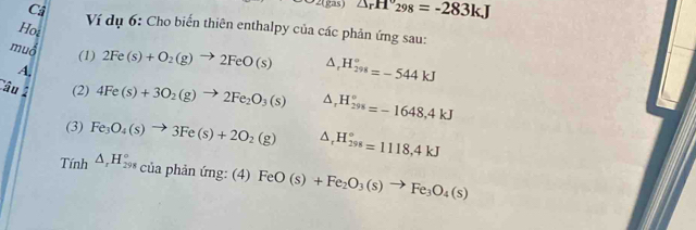 gas) △ _rH'_298=-283kJ
C4 Ví dụ 6: Cho biến thiên enthalpy của các phản ứng sau: 
Hot 
muổ 2Fe(s)+O_2(g)to 2FeO(s) △ _tH_(298)°=-544kJ
(1) 
A, 
âu 2 (2) 4Fe(s)+3O_2(g)to 2Fe_2O_3(s) △ _rH_(298)°=-1648,4kJ
(3) Fe_3O_4(s)to 3Fe(s)+2O_2(g) △ _rH_(298)°=1118,4kJ
Tính △ _rH_(298)° của phản ứng: (4) FeO(s)+Fe_2O_3(s)to Fe_3O_4(s)