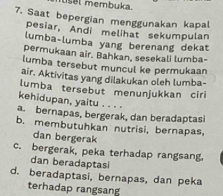 lisel membuka.
7. Saat bepergian menggunakan kapal
pesiar, Andi melihat sekumpulan
lumba-lumba yang berenang dekat
permukaan air. Bahkan, sesekali lumba-
lumba tersebut muncul ke permukaan
air. Aktivitas yang dilakukan oleh lumba-
lumba tersebut menunjukkan ciri
kehidupan, yaitu . . . .
a. bernapas, bergerak, dan beradaptasi
b. membutuhkan nutrisi, bernapas,
dan bergerak
c. bergerak, peka terhadap rangsang,
dan beradaptasi
d. beradaptasi, bernapas, dan peka
terhadap rangsan