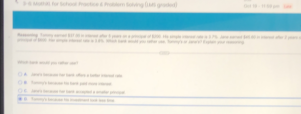 3-6: MathXL for School: Practice & Problem Solving (LMS graded) Oet 19 - 11:59 pm Late
Reasening Tommy earned $37.90 in interest after 5 years on a principal of $200. His simple interest rate is 3.7%. Jane earned $45.60 in interest after 2 years s
principal of $600. Her simple interest rate is 3.8%. Which bank would you rather use, Tommy's or Jane's? Explain your reasoning.
Which bank would you rather use?
A. Jane's because her bank offers a better interest rate.
B. Tommy's because his bank paid more interest.
C. Jane's because her bank accepted a smaller principal.
D. Tommy's because his investment took less time.