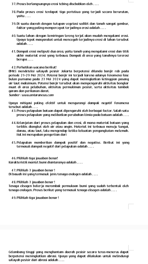 3 7. Proses berlangsungnya erosi tebing disebabkan oleh . . . .
38.Pada proses erosi terdapat tiga peristiwa yang terjadi secara berurutan,
yaitu . . . .
39. Di suatu daerah dengan tutupan vegetasi sedikit dan tanah sangat gembur,
faktor yang paling mempercepat terjadiny a erosi adalah . .. .
40. Suatu lahan dengan kemiringan lereng terjal akan mudah mengalami erosi.
Upaya tepat masyarakat untuk mencegah terjadinya erosi di lahan tersebut
adalah . . . .
4 1. Dampak erosi meliputi dua area, yaitu tanah yang mengalami erosi dan titik
akhir material erosi yang terbawa. Dampak di area yang tanahnya tererosi
berupa .. . .
4 2. Perhatikan wacana berikut!
BMKG mendeteksi wilayah pesisir Jakarta berpotensi dilanda banjir rob pada
periode 21-29 Mei 2024. Potensi banjir ini terjadi karena adanya fenomena fase
bulan purnama pada 23 Mei 2024 yang dapat meningkatkan ketinggian pasang
air laut maksimum. Potensi ban jir tersebut akan mempengaruhi aktivitas bongkan
muat di area pelabuhan, aktivitas permukiman pesisir, serta aktivitas tambak
garam dan perikanan darat.
Sumber :www.antaranews.com
Upaya mitigasi paling efektif untuk mengurangi dampak negatif fenomena
tersebut adalah . . . .
4 3. Proses pelapukan batuan dapat dipengaruhi oleh berbagai factor. Salah satu
proses pelapukan yang melibatkan perubahan kimia pada batuan adalah . . . .
44. Kelanjutan dari proses pelapukan dan erosi, di mana material batuan yang
terkikis diangkut oleh air atau angin. Material ini terbawa menuju Sungai,
danau, atau laut, lalu mengendap ketika kekuatan pengangkutan melemah.
Hal ini merupakan pengertian dari
45.Pelapukan memberikan dampak positif dan negative. Berikut ini yang
termasuk dampak negatif dari pelapukan adalah . .. .
46. Pilihlah tiga jawaban benar!
Karakteristik mantel bumi diantaranya adalah . . . .
4 7. Pilihlah 3 jawaban benar !
Di bawah ini yang termasuk jenis tenaga endogen adalah . .. .
4 8. Pilihlah 3 jawaban benar !
Tenaga eksogen bekerja merombak permukaan bumi yang sudah terbentuk oleh
tenaga endogen. Proses berikut yang termasuk tenaga eksogen adalah . . . .
4 9. Pilihlah tiga jawaban benar !
Gelombang tinggi yang menghantam daerah pesisir secara terus-menerus dapat
berpotensi meningkatkan abrasi. Upaya yang dapat dilakukan untuk melindungi
wilayah pesisir dari abrasi adalah . . .