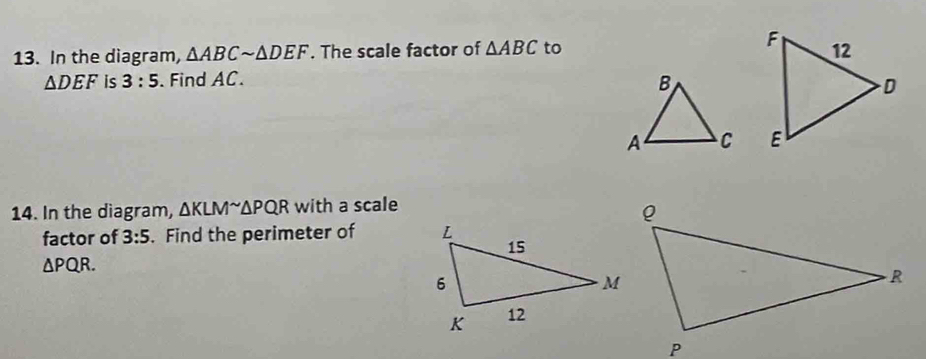 In the diagram, △ ABCsim △ DEF. The scale factor of △ ABC to
△ DEF is 3:5. Find AC. 

14. In the diagram, △ KLM^(sim)△ PQR with a scale 
factor of 3:5. Find the perimeter of
△ PQR.