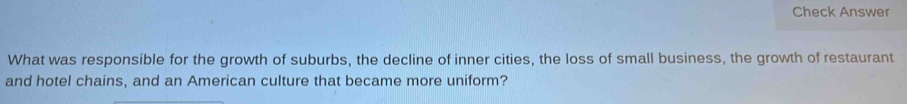 Check Answer 
What was responsible for the growth of suburbs, the decline of inner cities, the loss of small business, the growth of restaurant 
and hotel chains, and an American culture that became more uniform?