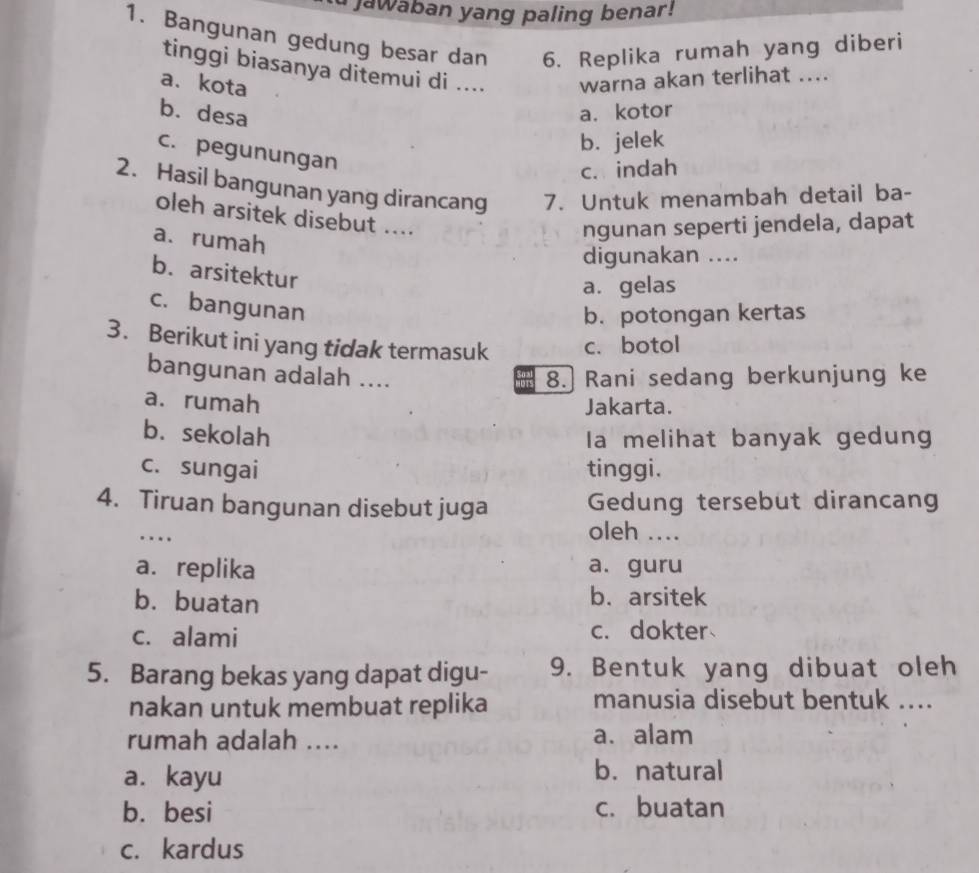 Jawaban yang paling benar!
1. Bangunan gedung besar dan 6. Replika rumah yang diberi
tinggi biasanya ditemui di .... warna akan terlihat ....
a. kota
b. desa a. kotor
b. jelek
c. pegunungan
c. indah
2. Hasil bangunan yang dirancang 7. Untuk menambah detail ba-
oleh arsitek disebut ....
a. rumah
ngunan seperti jendela, dapat
digunakan ....
b. arsitektur
a. gelas
c. bangunan
b. potongan kertas
3. Berikut ini yang tidak termasuk c. botol
bangunan adalah .... 8. Rani sedang berkunjung ke
a. rumah
Jakarta.
b. sekolah
Ia melihat banyak gedung
c. sungai tinggi.
4. Tiruan bangunan disebut juga Gedung tersebut dirancang
..
oleh ....
a. replika a. guru
b. buatan b. arsitek
c. alami c. dokter
5. Barang bekas yang dapat digu- 9. Bentuk yang dibuat oleh
nakan untuk membuat replika manusia disebut bentuk ....
rumah adalah .... a. alam
a. kayu
b. natural
b. besi c. buatan
c. kardus