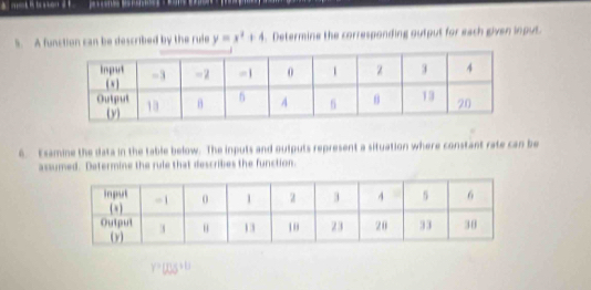 A function can be described by the rule y=x^2+4.Determine the corresponding output for each given input. 
6. Esamine the data in the table below. The inputs and outputs represent a situation where constant rate can be 
assumed. Determine the rule that describes the function.
Y? [S+ t