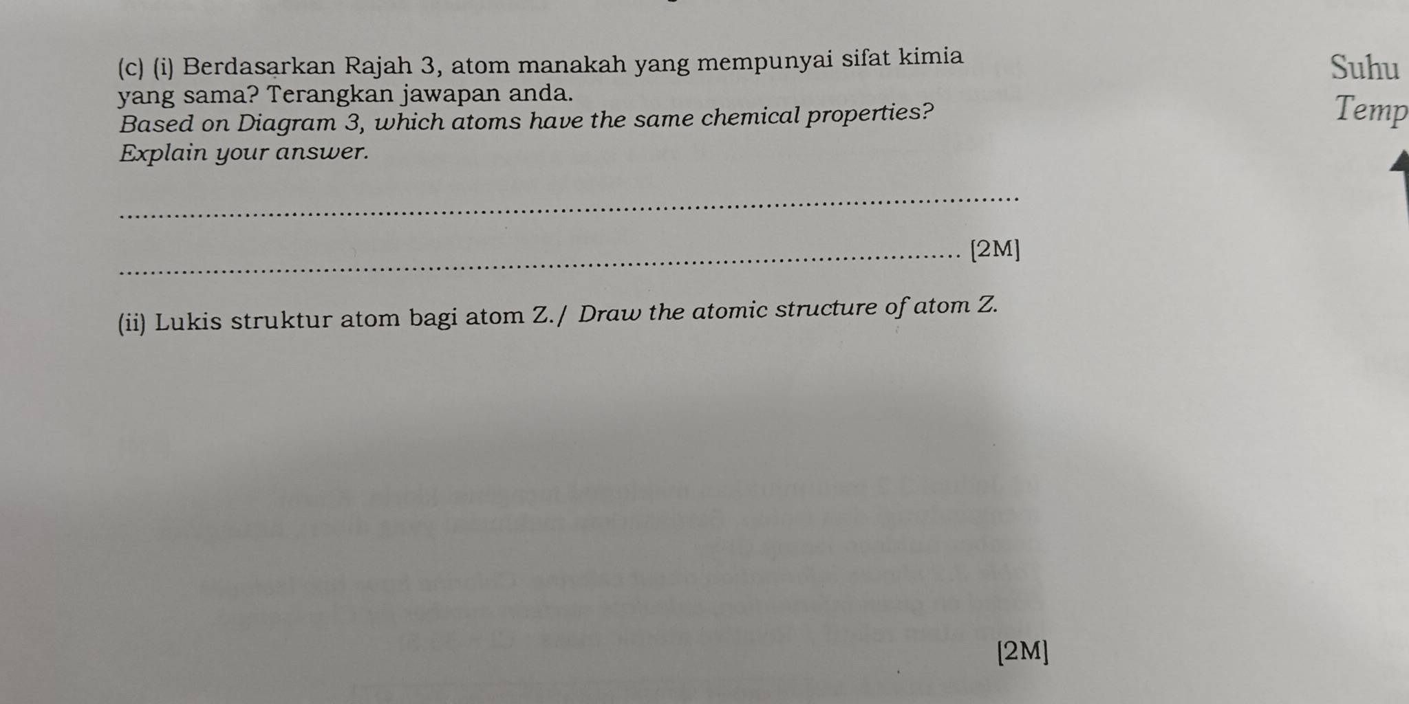 Berdasarkan Rajah 3, atom manakah yang mempunyai sifat kimia Suhu 
yang sama? Terangkan jawapan anda. Temp 
Based on Diagram 3, which atoms have the same chemical properties? 
Explain your answer. 
_ 
_[2M] 
(ii) Lukis struktur atom bagi atom Z./ Draw the atomic structure of atom Z. 
[2M]