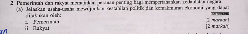 Pemerintah dan rakyat memainkan peranan penting bagi mempertahankan kedaulatan negara. 
(a) Jelaskan usaha-usaha mewujudkan kestabilan politik dan kemakmuran ekonomi yang dapat 
dilakukan oleh: BAIKU TEKS UTEO 
i. Pemerintah [2 markah] 
ii. Rakyat [2 markah]