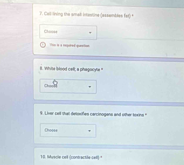 Cell lining the small intestine (assembles fat) * 
Choose 
This is a required question 
8. White blood cell; a phagocyte * 
Choose 
9. Liver cell that detoxifies carcinogens and other toxins * 
Choose 
10. Muscle cell (contractile cell) *