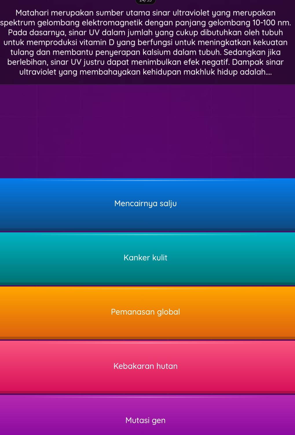 Matahari merupakan sumber utama sinar ultraviolet yang merupakan
spektrum gelombang elektromagnetik dengan panjang gelombang 10-100 nm.
Pada dasarnya, sinar UV dalam jumlah yang cukup dibutuhkan oleh tubuh
untuk memproduksi vitamin D yang berfungsi untuk meningkatkan kekuatan
tulang dan membantu penyerapan kalsium dalam tubuh. Sedangkan jika
berlebihan, sinar UV justru dapat menimbulkan efek negatif. Dampak sinar
ultraviolet yang membahayakan kehidupan makhluk hidup adalah....
Mencairnya salju
Kanker kulit
Pemanasan global
Kebakaran hutan
Mutasi gen