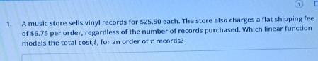 A music store sells vinyl records for $25.50 each. The store also charges a flat shipping fee 
of $6.75 per order, regardless of the number of records purchased. Which linear function 
models the total cost,±, for an order of 7 records?