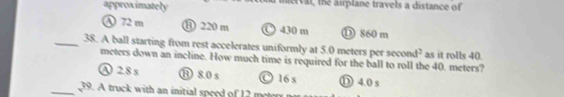 approximately
ierval, the airplane travels a distance of
④ 72 m ⑬ 220 m 〇 430 m Ⓓ 860 m
_38. A ball starting from rest accelerates uniformly at 5.0 meters per scond^2 as it rolls 40.
meters down an incline. How much time is required for the ball to roll the 40. meters?
A 2.8 s ⑬ 8.0 s O 16 s Ⓓ 4.0 s
_39. A truck with an initial speed of 12 metery n