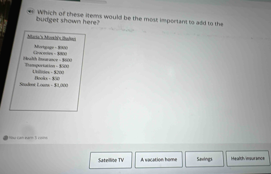 Which of these items would be the most important to add to the 
budget shown here? 
Maria's Monthly Budget 
Mortgage - $900
Groceries - $800
Health Insurance - $600
Transportation - $500
Utilities - $200
Books - $50
Student Loans - $1,000
You can earn 5 coins 
Satellite TV A vacation home Savings Health insurance