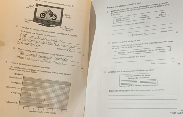 as the energy transformations produced by a TV. 
Use the information in the bar chart and the equation in the box to calcularte 
The family is on holiday for a total of 175 hours. 
the energy wasled by iiving the compact steroo on standby while the family 
is as halidry. time 
Litwadt hour, KWh enerpy tranafered [kilcwari, KW ] power (hour, in) 
_Show slearly how you work out your answer. 
_(2) 
_ 
()ing the infornation in the diagram._ 
Energy wasted = k/lowit-houn 
arty how you work out your answer. 
_ 
(1) Electricty cosls 12 p per kilowalt-hour. 
Uise the equation in the box to calculate the cost of leaving the compact stereo 
Efficiency " 
on standhy wile the family is on boliday. 
_ 
tobe cost = number of kilowatt-hours = cost per kilowall-hour
_ 
_ 
(i) What eventually happens to the useful energy transferred by the TV? 
Show clearly how you work out your answer. 
Cost _p 
(1) 
(b) Electrical appliances left on standby use energy. 
(1) 
(c A headline from a recent newspaper article is shown bellow. 
stanoby when they The bar chart shows the power for the 
Leaving appliances on standly damages the cnvronmont 
Explain why leaving appliances on standby damages the environment. 
_ 
_ 
_ 
_ 
(Total 8 marks! (2)