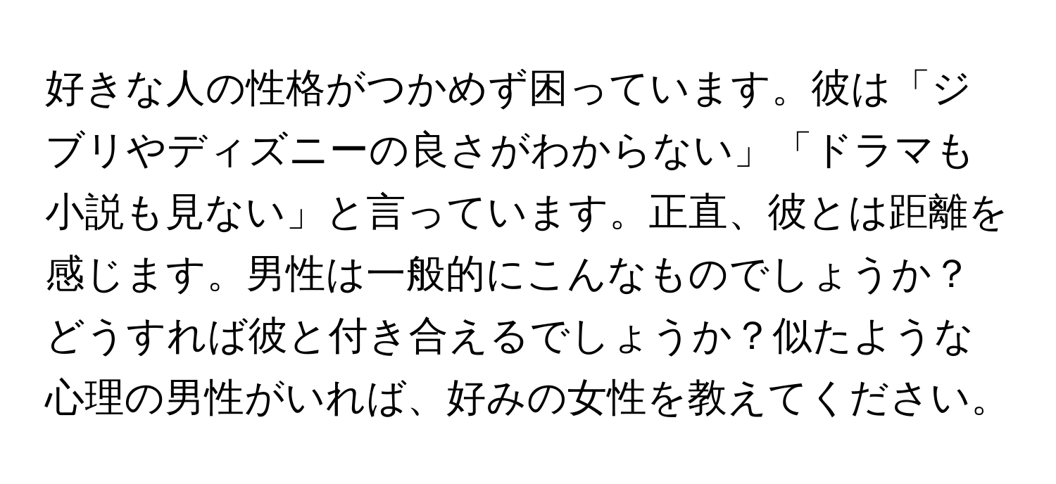 好きな人の性格がつかめず困っています。彼は「ジブリやディズニーの良さがわからない」「ドラマも小説も見ない」と言っています。正直、彼とは距離を感じます。男性は一般的にこんなものでしょうか？どうすれば彼と付き合えるでしょうか？似たような心理の男性がいれば、好みの女性を教えてください。