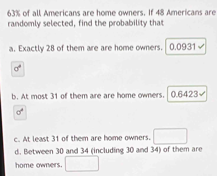 63% of all Americans are home owners. If 48 Americans are
randomly selected, find the probability that
a. Exactly 28 of them are are home owners. . │ 0.0931 √
sigma^4
b. At most 31 of them are are home owners. 0.6423√
sigma^4
c. At least 31 of them are home owners. (□)^
d. Between 30 and 34 (including 30 and 34) of them are
home owners.