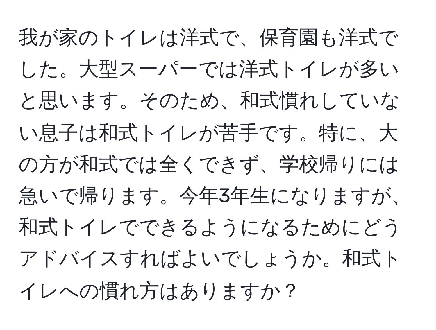 我が家のトイレは洋式で、保育園も洋式でした。大型スーパーでは洋式トイレが多いと思います。そのため、和式慣れしていない息子は和式トイレが苦手です。特に、大の方が和式では全くできず、学校帰りには急いで帰ります。今年3年生になりますが、和式トイレでできるようになるためにどうアドバイスすればよいでしょうか。和式トイレへの慣れ方はありますか？