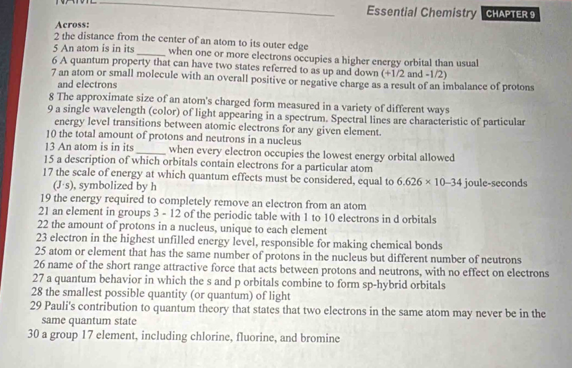 Essential Chemistry CHAPTER 9 
Across: 
2 the distance from the center of an atom to its outer edge 
5 An atom is in its _when one or more electrons occupies a higher energy orbital than usual 
6 A quantum property that can have two states referred to as up and down (+1/2 and -1/2) 
7 an atom or small molecule with an overall positive or negative charge as a result of an imbalance of protons 
and electrons 
8 The approximate size of an atom's charged form measured in a variety of different ways 
9 a single wavelength (color) of light appearing in a spectrum. Spectral lines are characteristic of particular 
energy level transitions between atomic electrons for any given element. 
10 the total amount of protons and neutrons in a nucleus 
13 An atom is in its _when every electron occupies the lowest energy orbital allowed 
15 a description of which orbitals contain electrons for a particular atom 
17 the scale of energy at which quantum effects must be considered, equal to 6.626* 10-34 joule-seconds
(J·s), symbolized by h
19 the energy required to completely remove an electron from an atom 
21 an element in groups 3 - 12 of the periodic table with 1 to 10 electrons in d orbitals 
22 the amount of protons in a nucleus, unique to each element 
23 electron in the highest unfilled energy level, responsible for making chemical bonds
25 atom or element that has the same number of protons in the nucleus but different number of neutrons 
26 name of the short range attractive force that acts between protons and neutrons, with no effect on electrons 
27 a quantum behavior in which the s and p orbitals combine to form sp-hybrid orbitals 
28 the smallest possible quantity (or quantum) of light 
29 Pauli's contribution to quantum theory that states that two electrons in the same atom may never be in the 
same quantum state 
30 a group 17 element, including chlorine, fluorine, and bromine