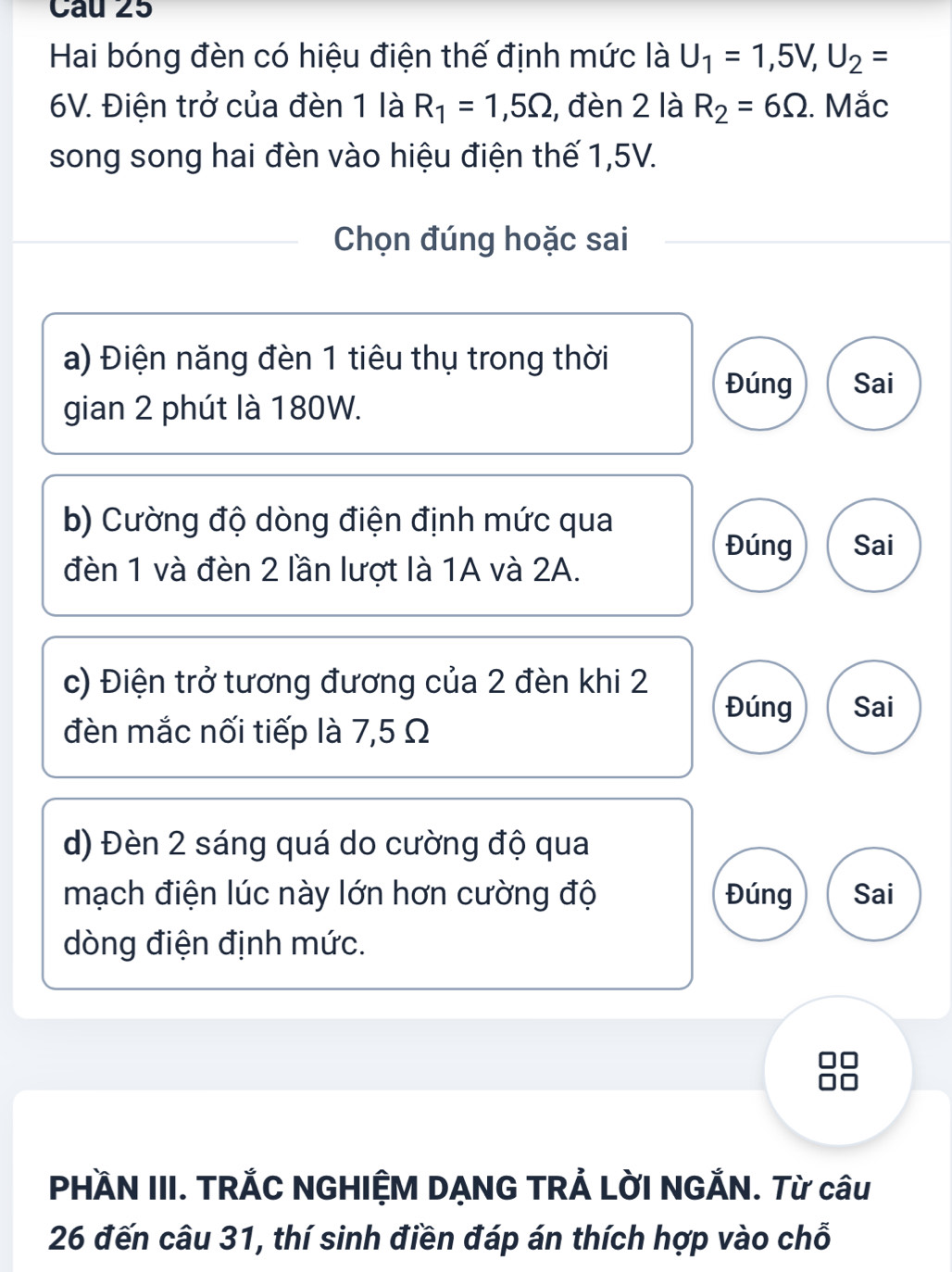 Hai bóng đèn có hiệu điện thế định mức là U_1=1,5V, U_2=
6V. Điện trở của đèn 1 là R_1=1,5Omega , đèn 2 là R_2=6Omega. Mắc
song song hai đèn vào hiệu điện thế 1,5V.
Chọn đúng hoặc sai
a) Điện năng đèn 1 tiêu thụ trong thời
Đúng Sai
gian 2 phút là 180W.
b) Cường độ dòng điện định mức qua
Đúng Sai
đèn 1 và đèn 2 lần lượt là 1A và 2A.
c) Điện trở tương đương của 2 đèn khi 2
Đúng Sai
đèn mắc nối tiếp là 7,5 Ω
d) Đèn 2 sáng quá do cường độ qua
mạch điện lúc này lớn hơn cường độ Đúng Sai
dòng điện định mức.
PHÀN III. TRẢC NGHIỆM DẠNG TRẢ LỜI NGẢN. Từ câu
26 đến câu 31, thí sinh điền đáp án thích hợp vào chỗ