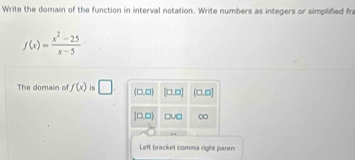 Write the domain of the function in interval notation. Write numbers as integers or simplified fra
f(x)= (x^2-25)/x-5 
The domain of f(x) is □ .
Left bracket comma right paren