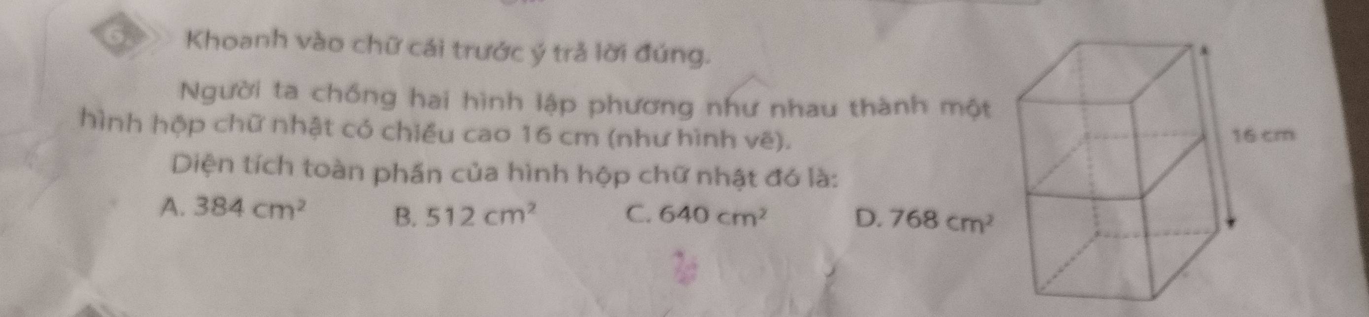 Khoanh vào chữ cái trước ý trả lời đúng.
Người ta chống hai hình lập phương như nhau thành một
hình hộp chữ nhật có chiều cao 16 cm (như hình vẽ).
Diện tích toàn phần của hình hộp chữ nhật đó là:
A. 384cm^2
B. 512cm^2 C. 640cm^2 D. 768cm^2